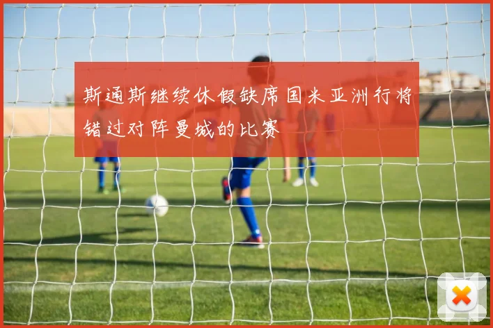 斯通斯继续休假缺席国米亚洲行将错过对阵曼城的比赛