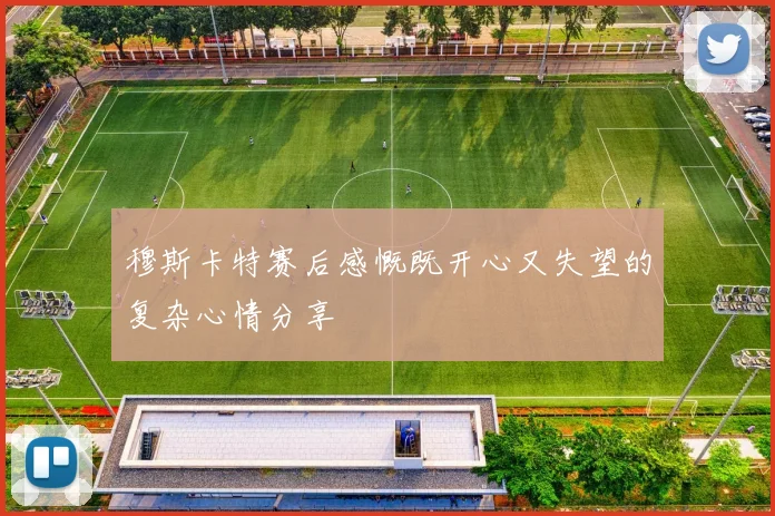 穆斯卡特赛后感慨既开心又失望的复杂心情分享