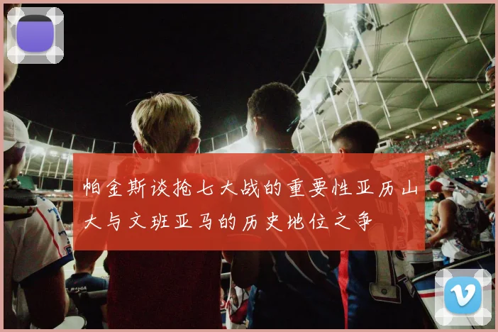 帕金斯谈抢七大战的重要性亚历山大与文班亚马的历史地位之争