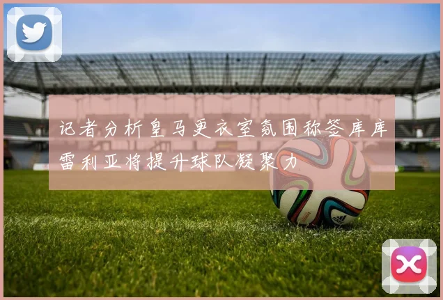记者分析皇马更衣室氛围称签库库雷利亚将提升球队凝聚力