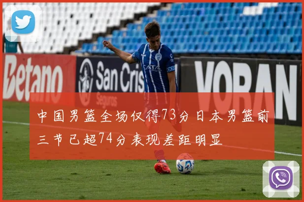 中国男篮全场仅得73分日本男篮前三节已超74分表现差距明显