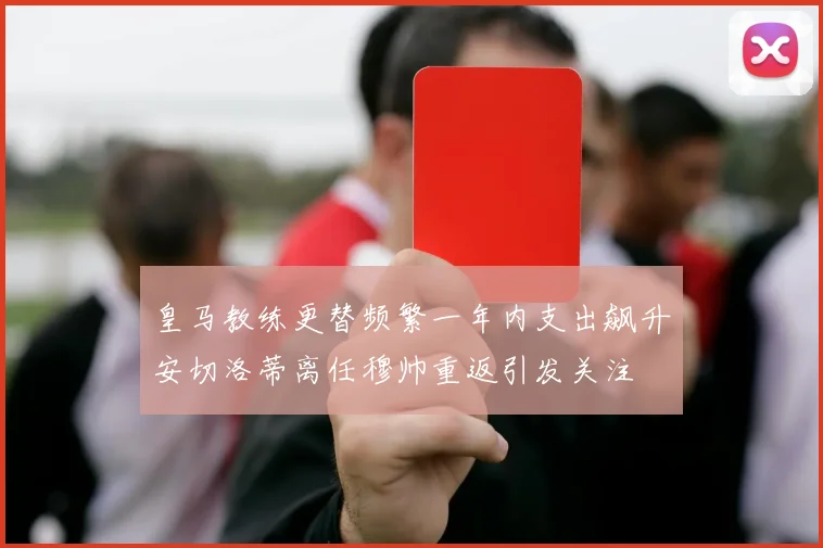 皇马教练更替频繁一年内支出飙升安切洛蒂离任穆帅重返引发关注