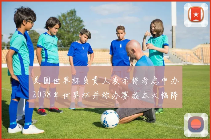 美国世界杯负责人表示将考虑申办2038年世界杯并称办赛成本大幅降低