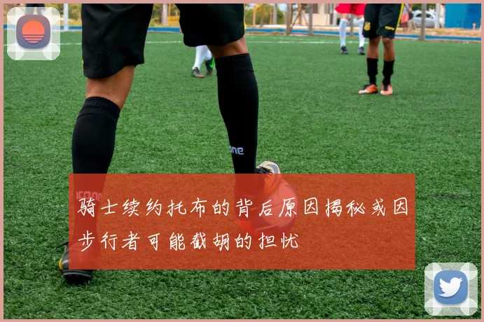 骑士续约托布的背后原因揭秘或因步行者可能截胡的担忧