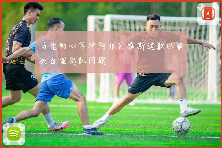 马竞耐心等待阿尔瓦雷斯道歉以解决自宣离队问题