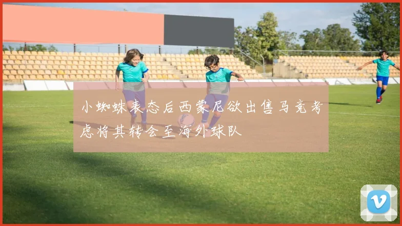 小蜘蛛表态后西蒙尼欲出售马竞考虑将其转会至海外球队