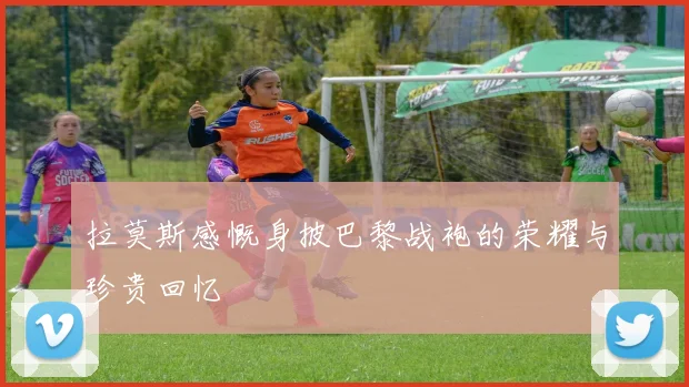 拉莫斯感慨身披巴黎战袍的荣耀与珍贵回忆