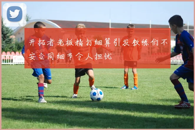 开拓者老板精打细算引发教练们不安合同细节令人担忧