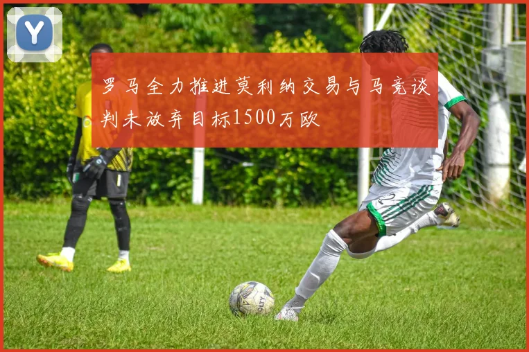 罗马全力推进莫利纳交易与马竞谈判未放弃目标1500万欧