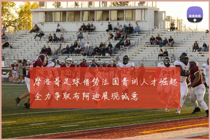 摩洛哥足球借势法国青训人才崛起全力争取布阿迪展现诚意