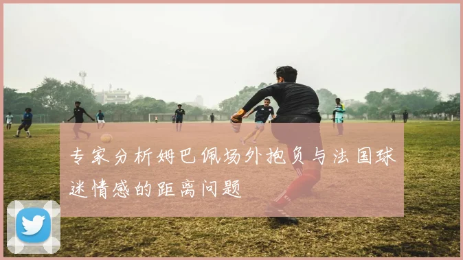 专家分析姆巴佩场外抱负与法国球迷情感的距离问题