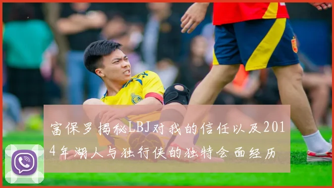 富保罗揭秘LBJ对我的信任以及2014年湖人与独行侠的独特会面经历