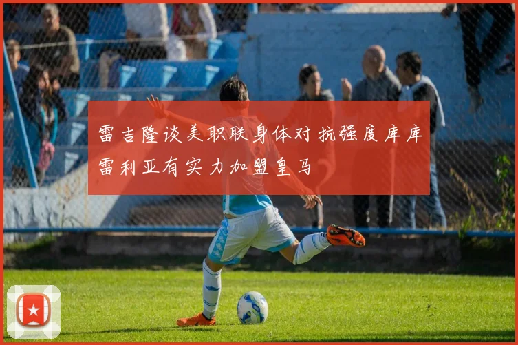 雷吉隆谈美职联身体对抗强度库库雷利亚有实力加盟皇马