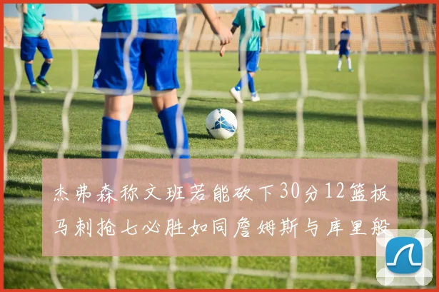 杰弗森称文班若能砍下30分12篮板马刺抢七必胜如同詹姆斯与库里般出色