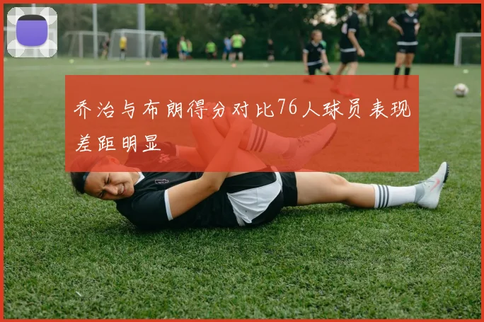 乔治与布朗得分对比76人球员表现差距明显