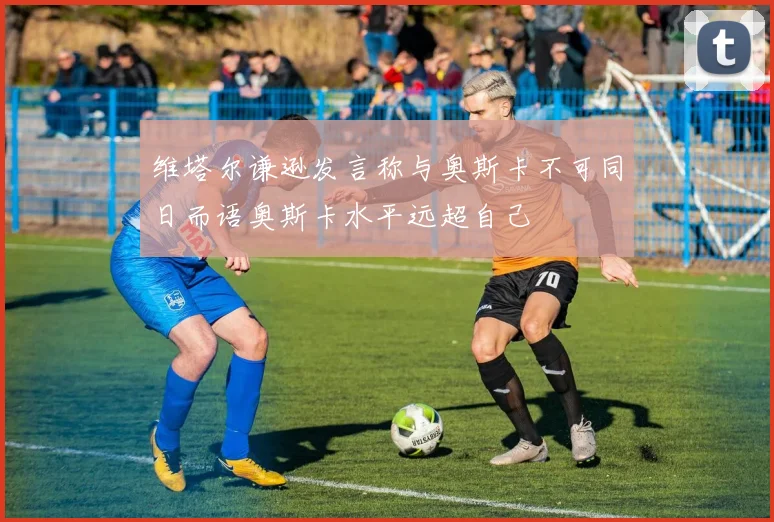 维塔尔谦逊发言称与奥斯卡不可同日而语奥斯卡水平远超自己