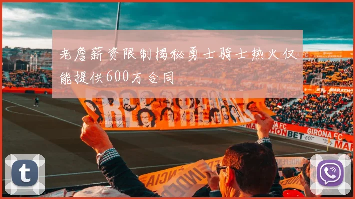 老詹薪资限制揭秘勇士骑士热火仅能提供600万合同